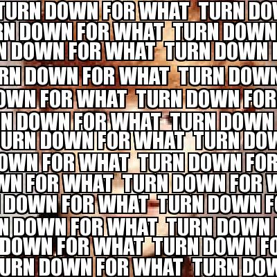 turn-down-for-what-turn-down-for-what-turn-down-for-what-turn-down-for-what-turn