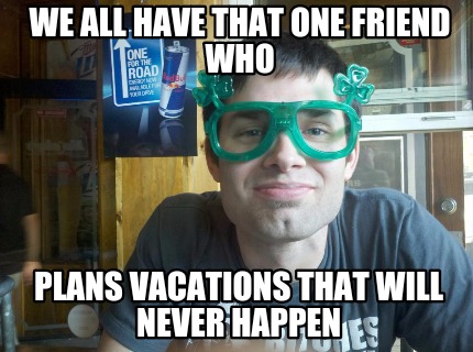 we-all-have-that-one-friend-who-plans-vacations-that-will-never-happen