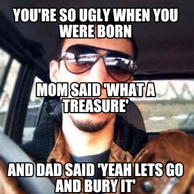 youre-so-ugly-when-you-were-born-and-dad-said-yeah-lets-go-and-bury-it-mom-said-