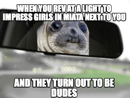 when-you-rev-at-a-light-to-impress-girls-in-miata-next-to-you-and-they-turn-out-