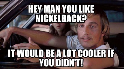 hey-man-you-like-nickelback-it-would-be-a-lot-cooler-if-you-didnt