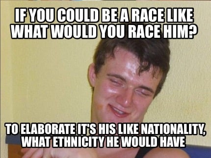if-you-could-be-a-race-like-what-would-you-race-him-to-elaborate-its-his-like-na