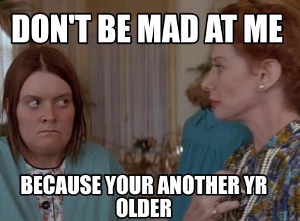 dont-be-mad-at-me-because-your-another-yr-older