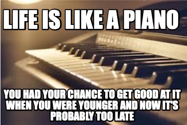 life-is-like-a-piano-you-had-your-chance-to-get-good-at-it-when-you-were-younger