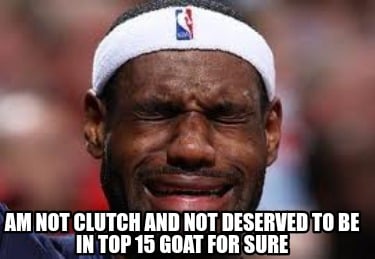 am-not-clutch-and-not-deserved-to-be-in-top-15-goat-for-sure