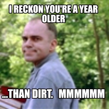 i-reckon-youre-a-year-older-...than-dirt.-mmmmmm