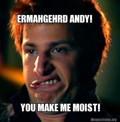 ermahgehrd-andy-you-make-me-moist