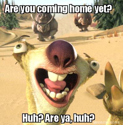are-you-coming-home-yet-huh-are-ya-huh