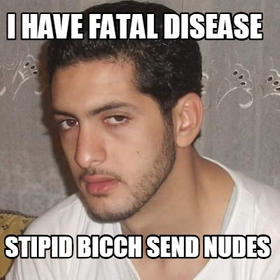 i-have-fatal-disease-stipid-bicch-send-nudes