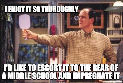 i-enjoy-it-so-thuroughly-id-like-to-escort-it-to-the-rear-of-a-middle-school-and
