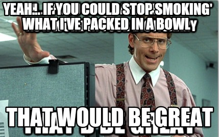 yeah...-if-you-could-stop-smoking-what-ive-packed-in-a-bowl-that-would-be-great