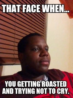 that-face-when...-you-getting-roasted-and-trying-not-to-cry