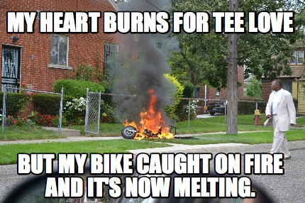 my-heart-burns-for-tee-love-but-my-bike-caught-on-fire-and-its-now-melting