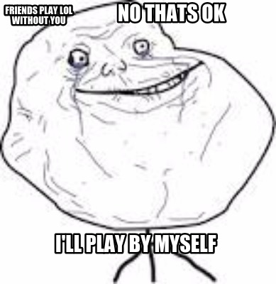 friends-play-lol-without-you-ill-play-by-myself-no-thats-ok