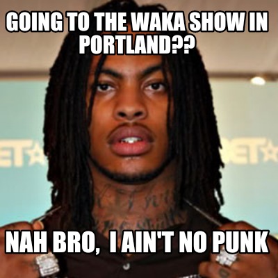 going-to-the-waka-show-in-portland-nah-bro-i-aint-no-punk