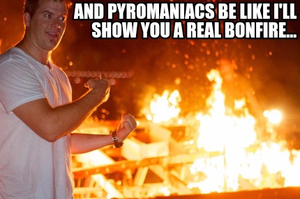 and-pyromaniacs-be-like-ill-show-you-a-real-bonfire