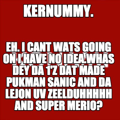 kernummy.-eh.-i-cant-wats-going-on-i-have-no-idea.whas-dey-da-1z-dat-made-pukman