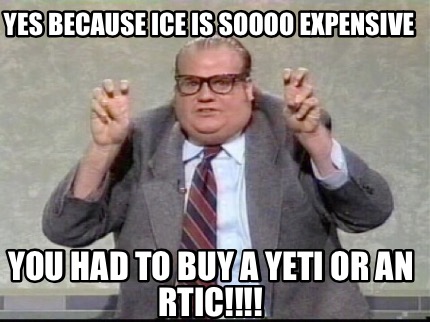 yes-because-ice-is-soooo-expensive-you-had-to-buy-a-yeti-or-an-rtic