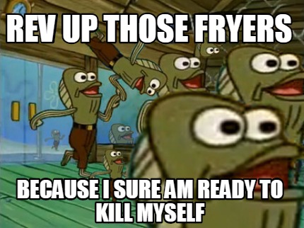 rev-up-those-fryers-because-i-sure-am-ready-to-kill-myself