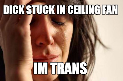 Meme Creator Funny Dick Stuck In Ceiling Fan Im Trans Meme