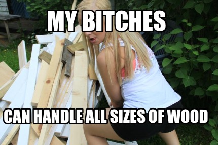 my-bitches-can-handle-all-sizes-of-wood