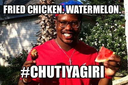 fried-chicken.-watermelon.-chutiyagiri
