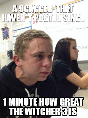 Meme Creator - Funny a 9gagger that haven´t posted since 1 minute how great the witcher 3 is Meme Generator at ! Meme Creator - Funny a 9gagger that haven´t posted since 1 minute how great the witcher 3 is Meme Generator at !