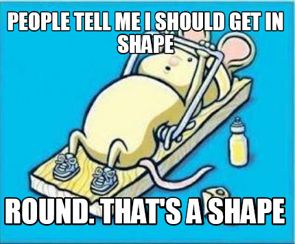 people-tell-me-i-should-get-in-shape-round.-thats-a-shape