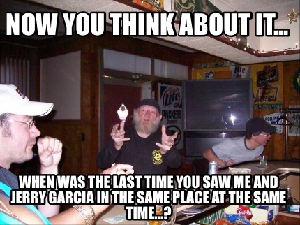 now-you-think-about-it...-when-was-the-last-time-you-saw-me-and-jerry-garcia-in-