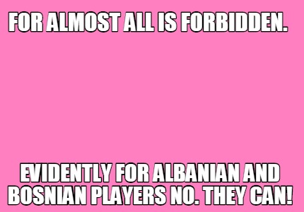for-almost-all-is-forbidden.-evidently-for-albanian-and-bosnian-players-no.-they