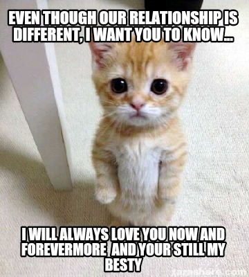 Meme Creator - Funny Even though our relationship is different, I want you to know... I will always l Meme Generator at ! Meme Creator - Funny Even though our relationship is different, I want you to know... I will always l Meme Generator at !