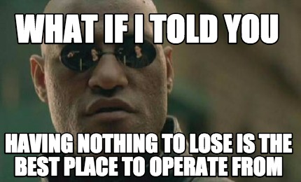 what-if-i-told-you-having-nothing-to-lose-is-the-best-place-to-operate-from