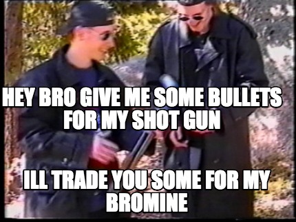 hey-bro-give-me-some-bullets-for-my-shot-gun-ill-trade-you-some-for-my-bromine