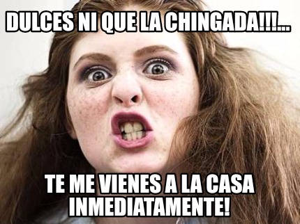 dulces-ni-que-la-chingada...-te-me-vienes-a-la-casa-inmediatamente