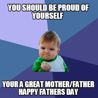 Meme Creator Funny You Should Be Proud Of Yourself Your A Great Mother Father Happy Fathers Day Meme Generator At Memecreator Org
