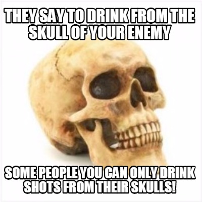 they-say-to-drink-from-the-skull-of-your-enemy-some-people-you-can-only-drink-sh