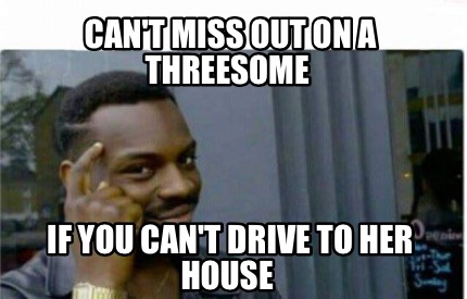 Meme Creator Funny Can T Miss Out On A Threesome If You Can T Drive To Her House Meme Generator At Memecreator Org Meme Creator Funny Can T Miss Out On A Threesome If You Can T Drive To Her House Meme Generator At Memecreator Org