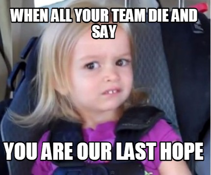 when-all-your-team-die-and-say-you-are-our-last-hope