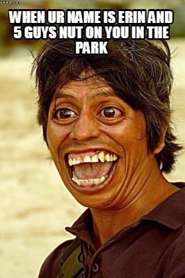 when-ur-name-is-erin-and-5-guys-nut-on-you-in-the-park