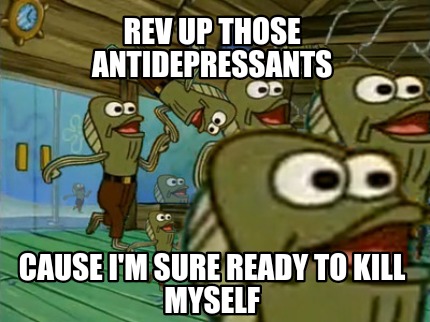 rev-up-those-antidepressants-cause-im-sure-ready-to-kill-myself
