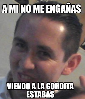 a-mi-no-me-engaas-viendo-a-la-gordita-estabas