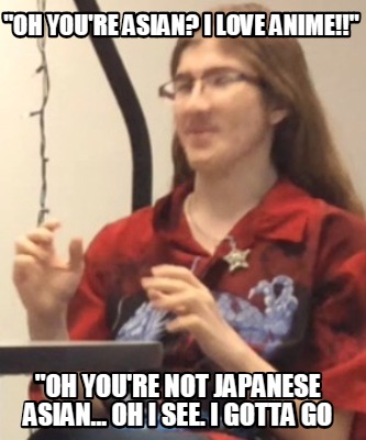 oh-youre-asian-i-love-anime-oh-youre-not-japanese-asian...-oh-i-see.-i-gotta-go