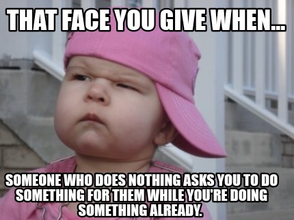 that-face-you-give-when...-someone-who-does-nothing-asks-you-to-do-something-for1