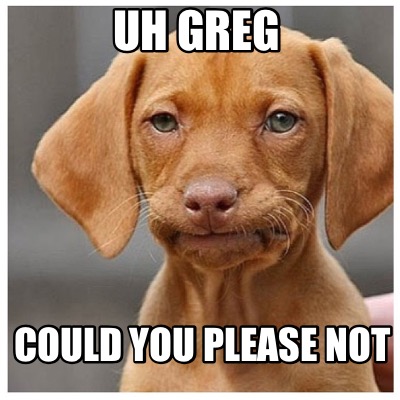 uh-greg-could-you-please-not