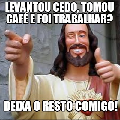 levantou-cedo-tomou-caf-e-foi-trabalhar-deixa-o-resto-comigo