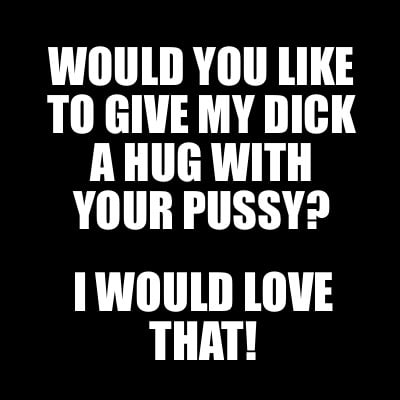 would-you-like-to-give-my-dick-a-hug-with-your-pussy-i-would-love-that