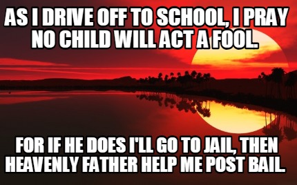as-i-drive-off-to-school-i-pray-no-child-will-act-a-fool.-for-if-he-does-ill-go-