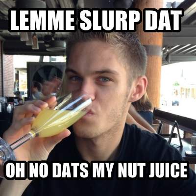 lemme-slurp-dat-oh-no-dats-my-nut-juice
