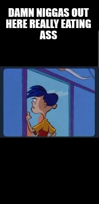 damn-niggas-out-here-really-eating-ass