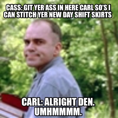 cass-git-yer-ass-in-here-carl-sos-i-can-stitch-yer-new-day-shift-skirts-carl-alr